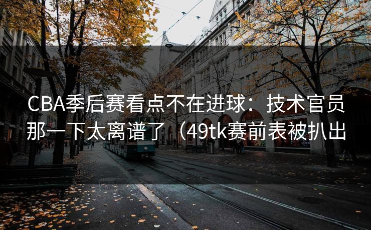 CBA季后赛看点不在进球：技术官员那一下太离谱了（49tk赛前表被扒出