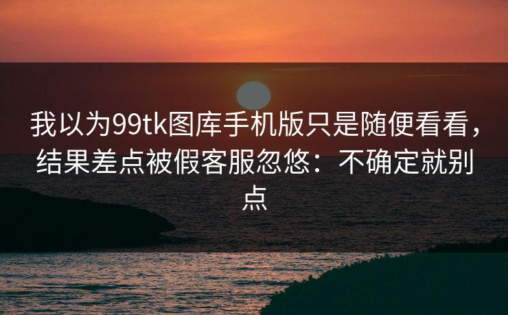 我以为99tk图库手机版只是随便看看，结果差点被假客服忽悠：不确定就别点