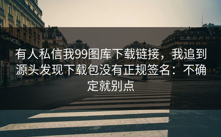 有人私信我99图库下载链接，我追到源头发现下载包没有正规签名：不确定就别点
