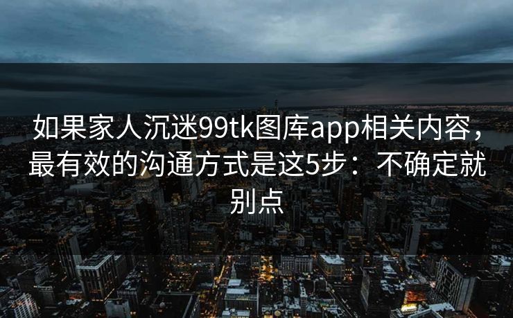如果家人沉迷99tk图库app相关内容，最有效的沟通方式是这5步：不确定就别点