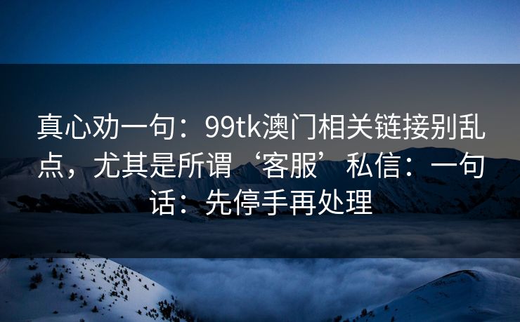 真心劝一句：99tk澳门相关链接别乱点，尤其是所谓‘客服’私信：一句话：先停手再处理