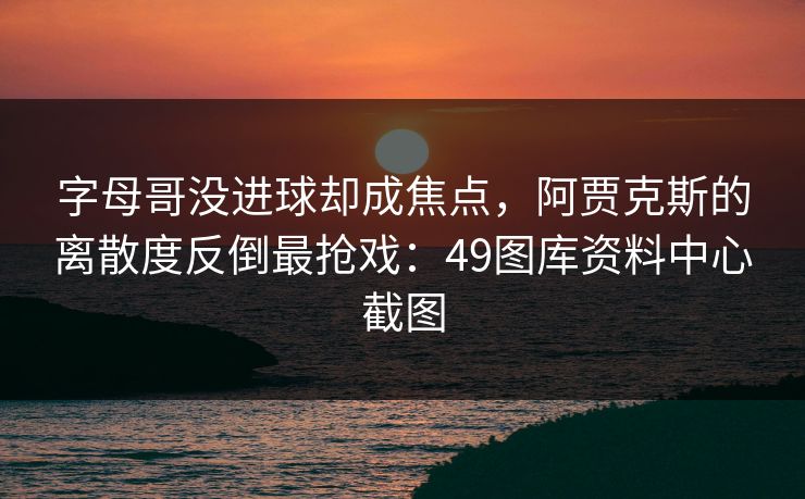 字母哥没进球却成焦点，阿贾克斯的离散度反倒最抢戏：49图库资料中心截图