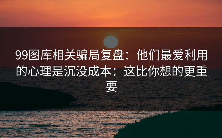 99图库相关骗局复盘：他们最爱利用的心理是沉没成本：这比你想的更重要