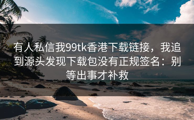 有人私信我99tk香港下载链接，我追到源头发现下载包没有正规签名：别等出事才补救