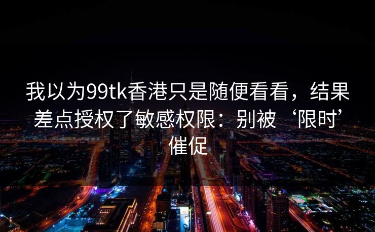 我以为99tk香港只是随便看看，结果差点授权了敏感权限：别被‘限时’催促
