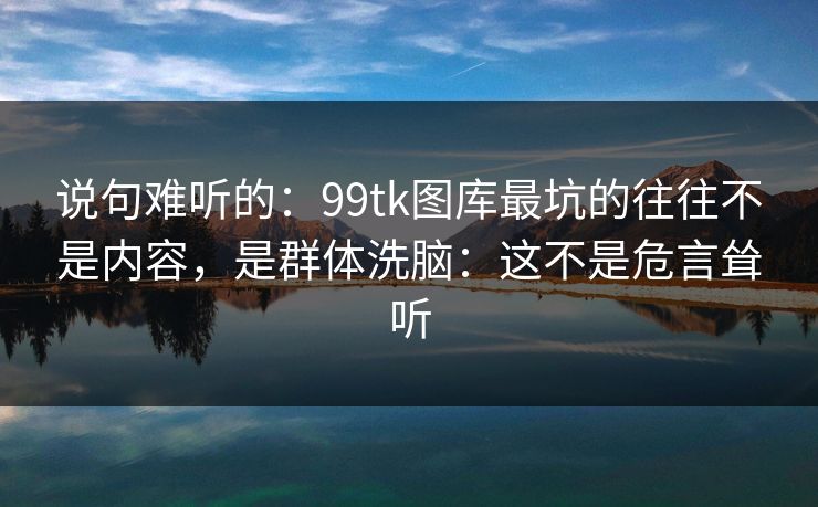 说句难听的:99tk图库最坑的往往不是内容,是群体洗脑:这不是危言耸听 说句难听的:99tk图库最坑的往往不是内容,是群体洗脑:这不是危言耸听