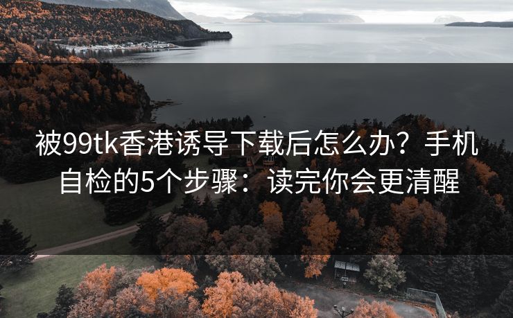 被99tk香港诱导下载后怎么办？手机自检的5个步骤：读完你会更清醒