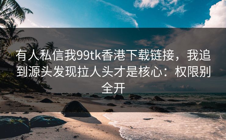 有人私信我99tk香港下载链接,我追到源头发现拉人头才是核心:权限别全开 有人私信我99tk香港下载链接,我追到源头发现拉人头才是核心:权限别全开