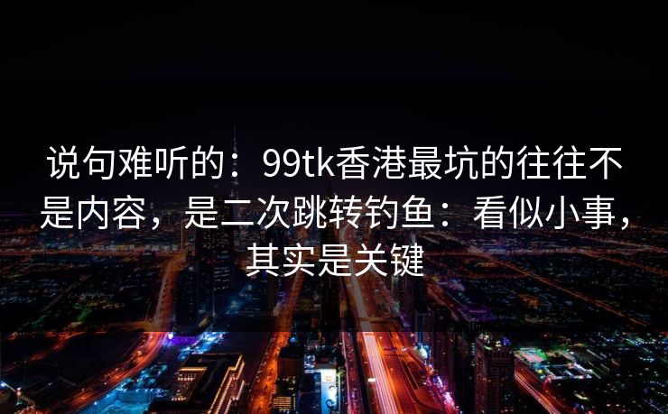 说句难听的：99tk香港最坑的往往不是内容，是二次跳转钓鱼：看似小事，其实是关键