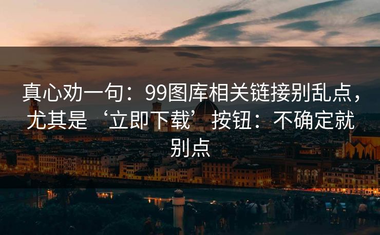 真心劝一句：99图库相关链接别乱点，尤其是‘立即下载’按钮：不确定就别点